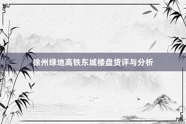 徐州绿地高铁东城楼盘货评与分析